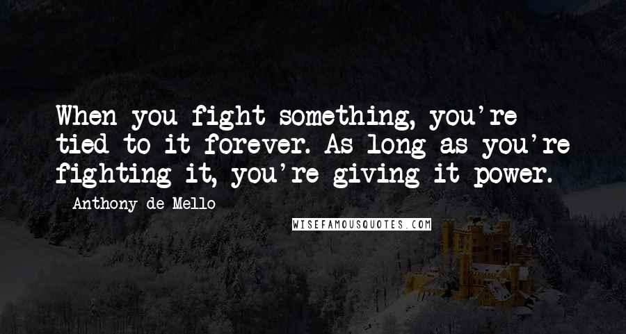 Anthony De Mello Quotes: When you fight something, you're tied to it forever. As long as you're fighting it, you're giving it power.