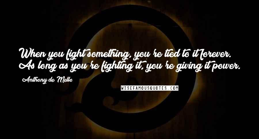 Anthony De Mello Quotes: When you fight something, you're tied to it forever. As long as you're fighting it, you're giving it power.