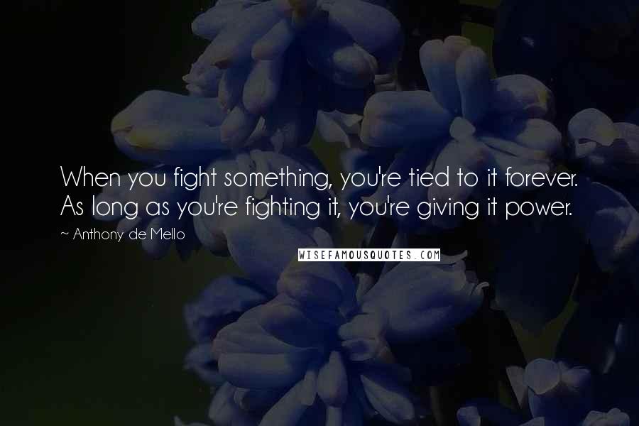 Anthony De Mello Quotes: When you fight something, you're tied to it forever. As long as you're fighting it, you're giving it power.