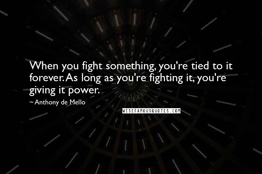 Anthony De Mello Quotes: When you fight something, you're tied to it forever. As long as you're fighting it, you're giving it power.
