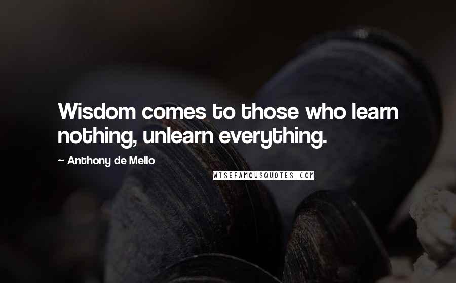 Anthony De Mello Quotes: Wisdom comes to those who learn nothing, unlearn everything.