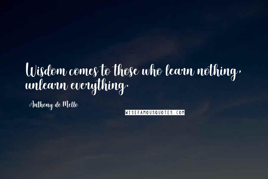 Anthony De Mello Quotes: Wisdom comes to those who learn nothing, unlearn everything.
