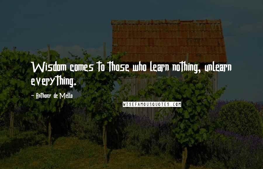 Anthony De Mello Quotes: Wisdom comes to those who learn nothing, unlearn everything.