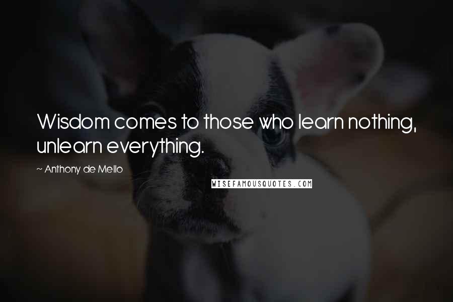 Anthony De Mello Quotes: Wisdom comes to those who learn nothing, unlearn everything.
