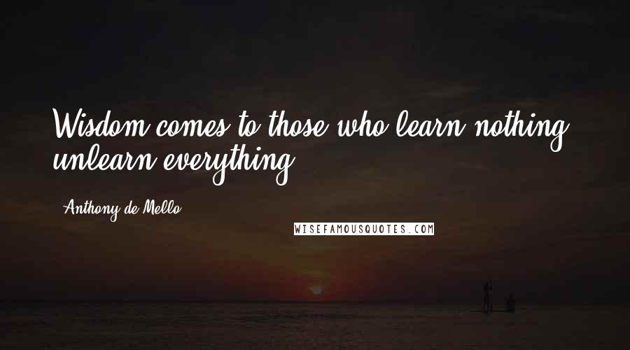 Anthony De Mello Quotes: Wisdom comes to those who learn nothing, unlearn everything.