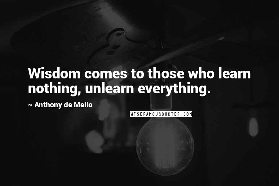 Anthony De Mello Quotes: Wisdom comes to those who learn nothing, unlearn everything.