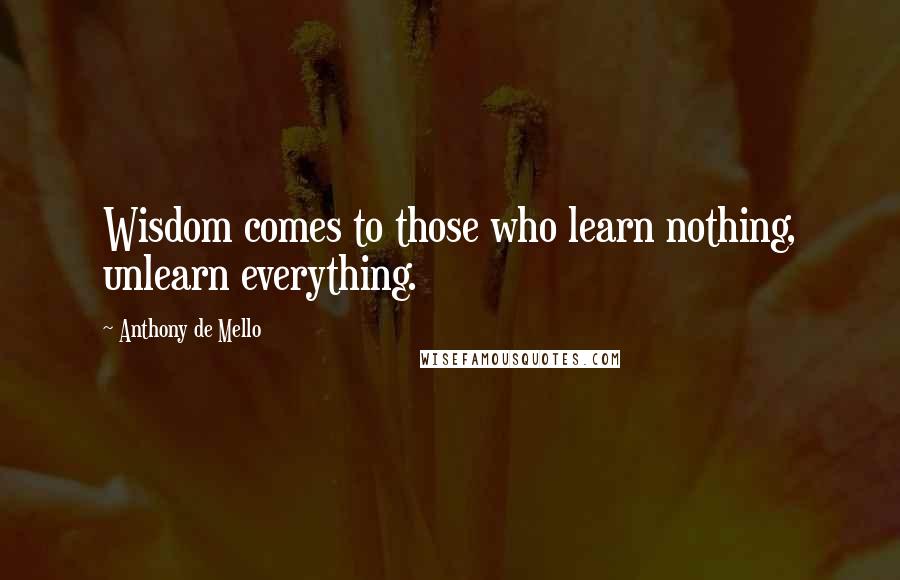 Anthony De Mello Quotes: Wisdom comes to those who learn nothing, unlearn everything.