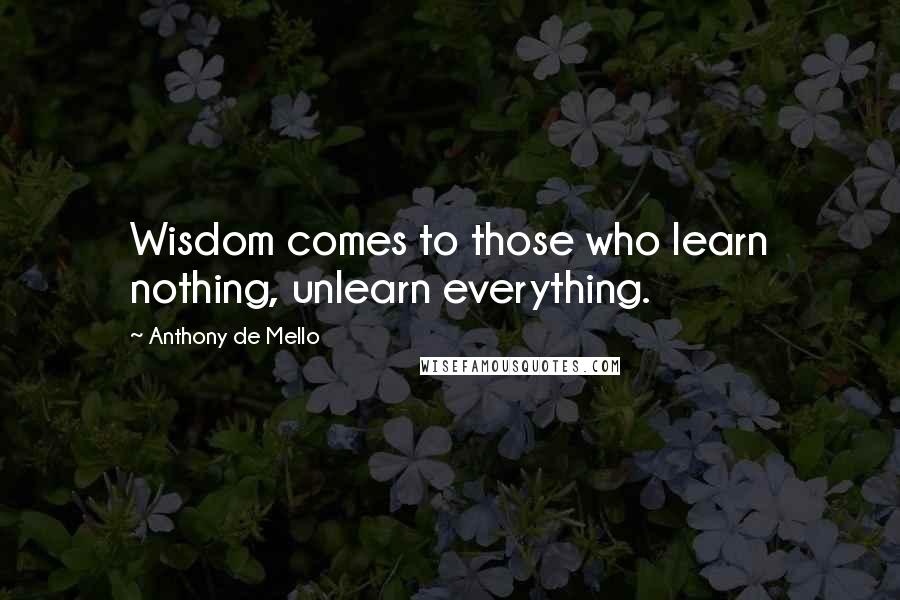 Anthony De Mello Quotes: Wisdom comes to those who learn nothing, unlearn everything.