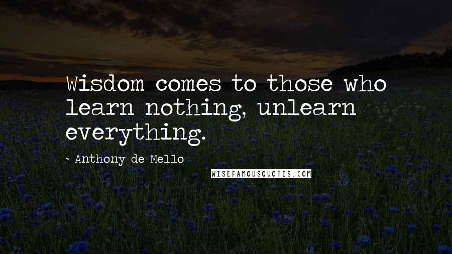 Anthony De Mello Quotes: Wisdom comes to those who learn nothing, unlearn everything.