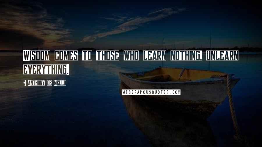 Anthony De Mello Quotes: Wisdom comes to those who learn nothing, unlearn everything.