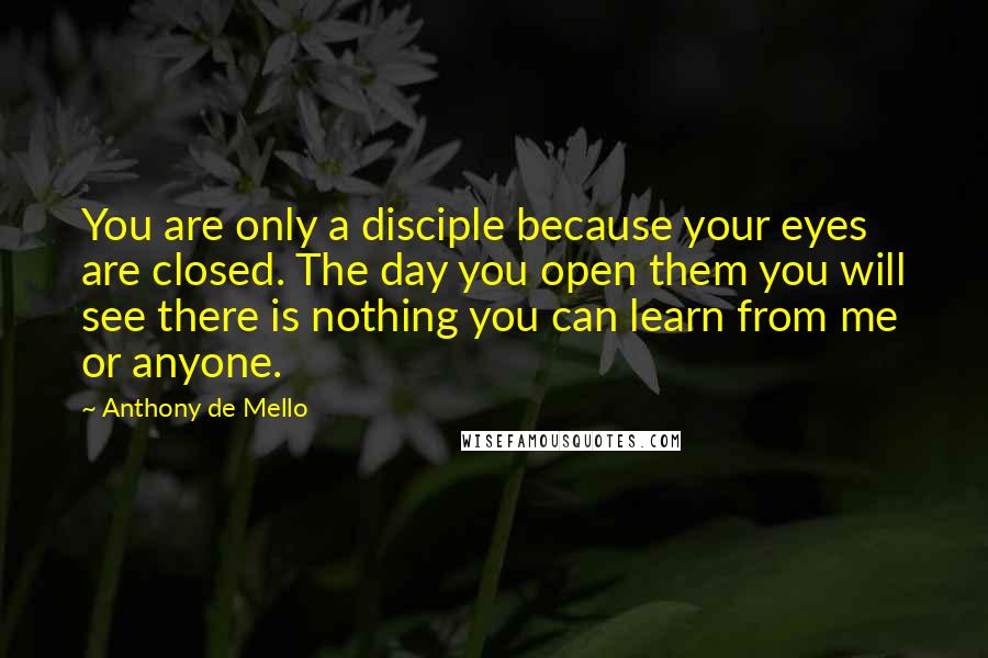 Anthony De Mello Quotes: You are only a disciple because your eyes are closed. The day you open them you will see there is nothing you can learn from me or anyone.