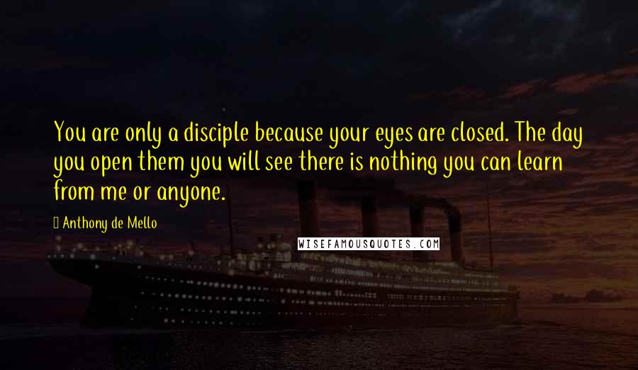 Anthony De Mello Quotes: You are only a disciple because your eyes are closed. The day you open them you will see there is nothing you can learn from me or anyone.