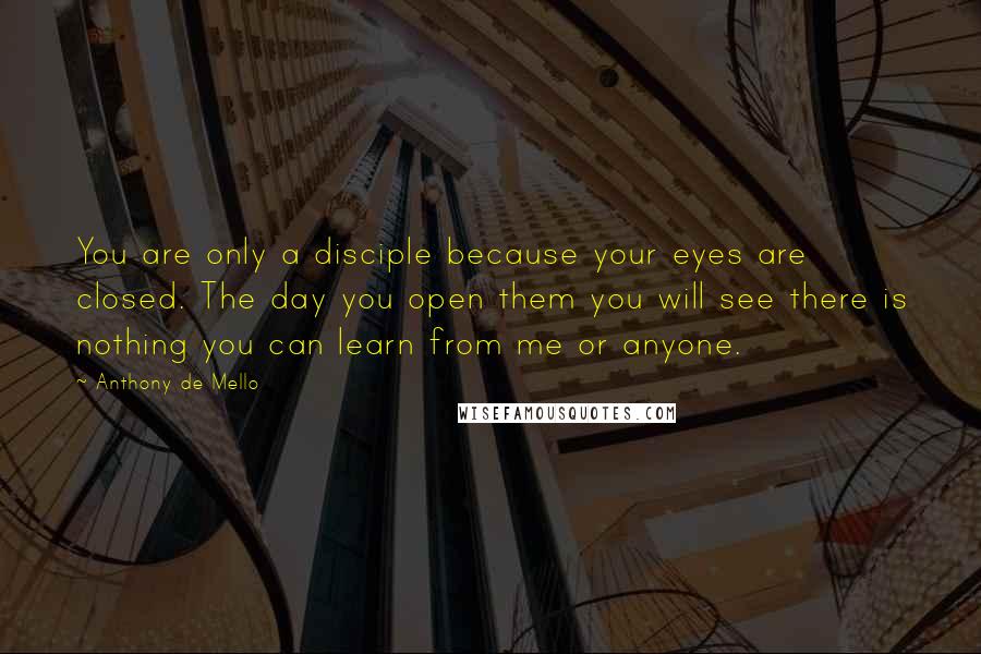 Anthony De Mello Quotes: You are only a disciple because your eyes are closed. The day you open them you will see there is nothing you can learn from me or anyone.