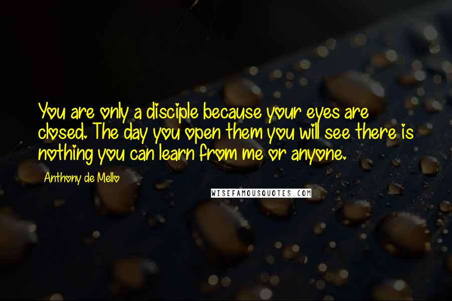 Anthony De Mello Quotes: You are only a disciple because your eyes are closed. The day you open them you will see there is nothing you can learn from me or anyone.