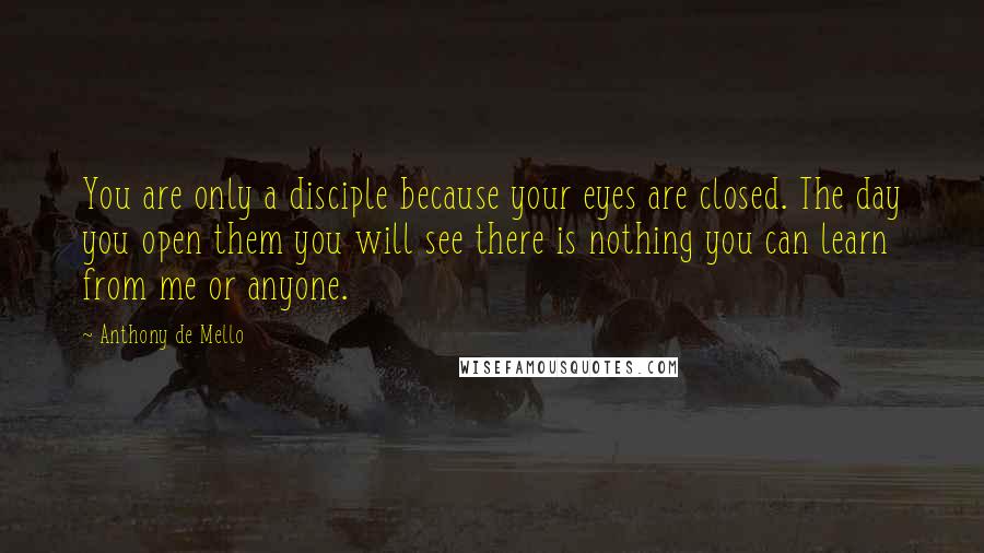 Anthony De Mello Quotes: You are only a disciple because your eyes are closed. The day you open them you will see there is nothing you can learn from me or anyone.