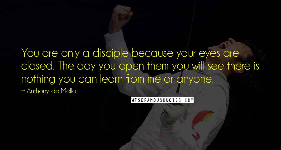 Anthony De Mello Quotes: You are only a disciple because your eyes are closed. The day you open them you will see there is nothing you can learn from me or anyone.