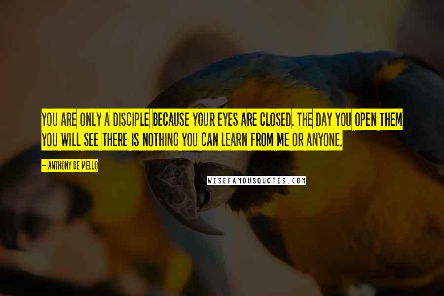 Anthony De Mello Quotes: You are only a disciple because your eyes are closed. The day you open them you will see there is nothing you can learn from me or anyone.