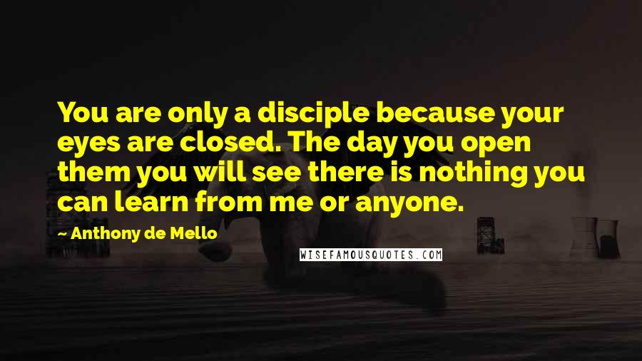 Anthony De Mello Quotes: You are only a disciple because your eyes are closed. The day you open them you will see there is nothing you can learn from me or anyone.