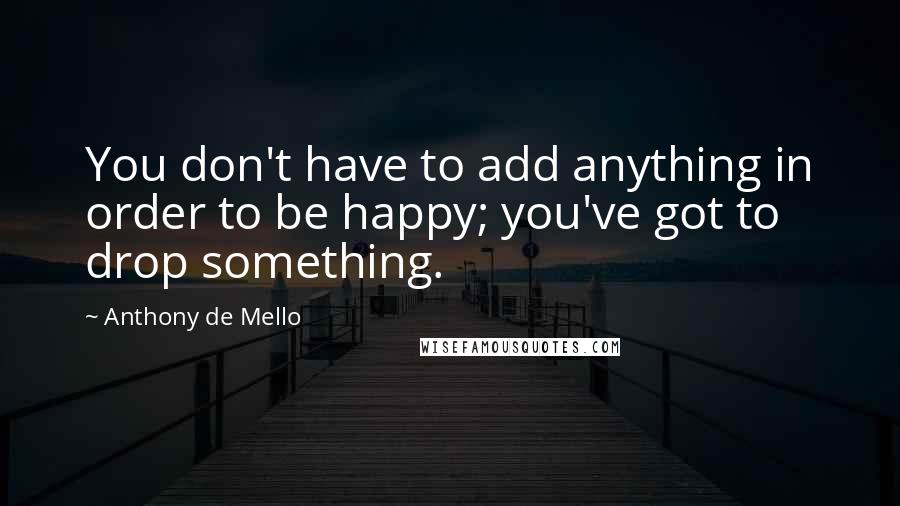 Anthony De Mello Quotes: You don't have to add anything in order to be happy; you've got to drop something.