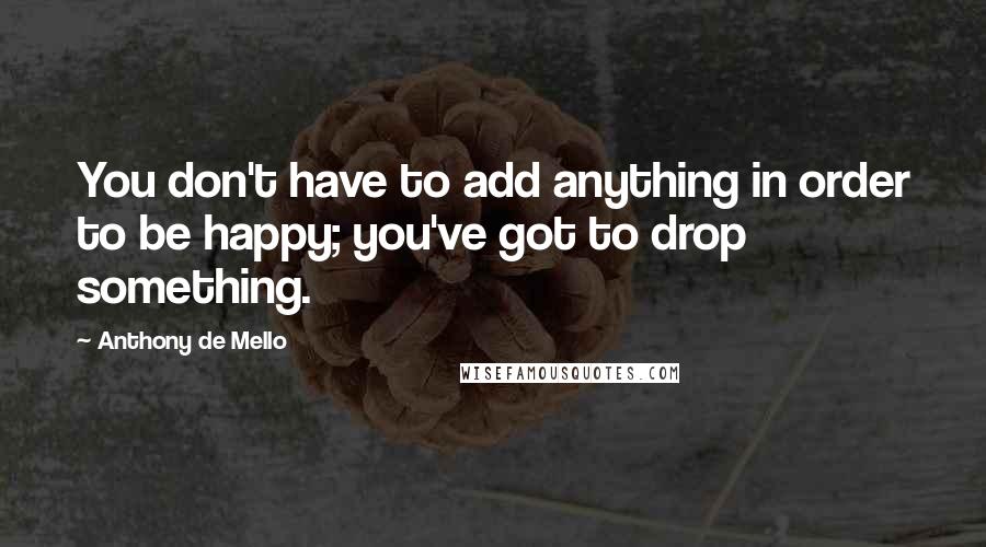 Anthony De Mello Quotes: You don't have to add anything in order to be happy; you've got to drop something.