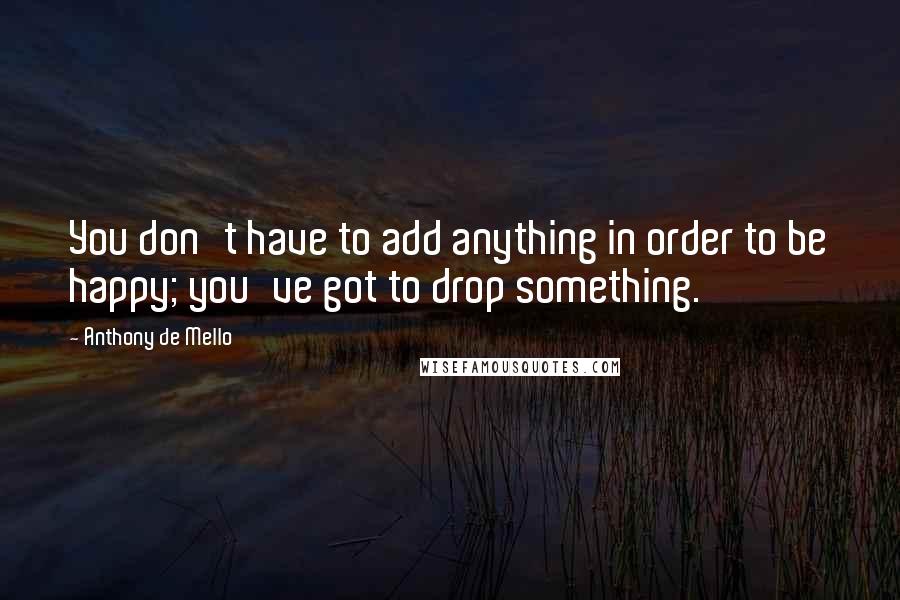 Anthony De Mello Quotes: You don't have to add anything in order to be happy; you've got to drop something.