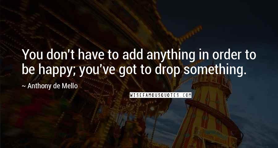 Anthony De Mello Quotes: You don't have to add anything in order to be happy; you've got to drop something.