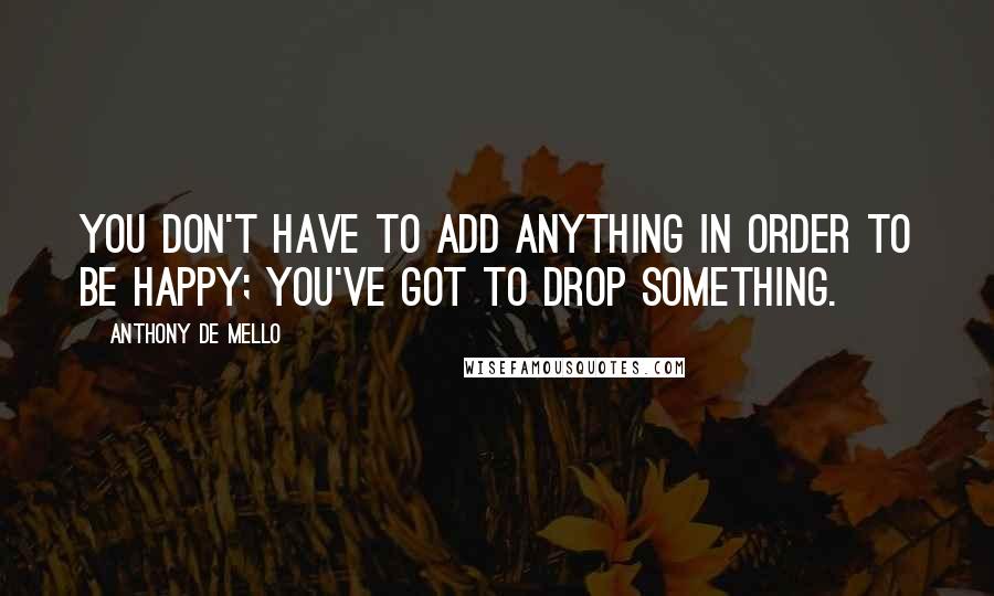 Anthony De Mello Quotes: You don't have to add anything in order to be happy; you've got to drop something.