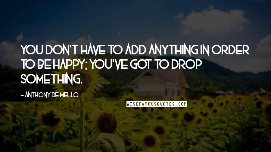 Anthony De Mello Quotes: You don't have to add anything in order to be happy; you've got to drop something.