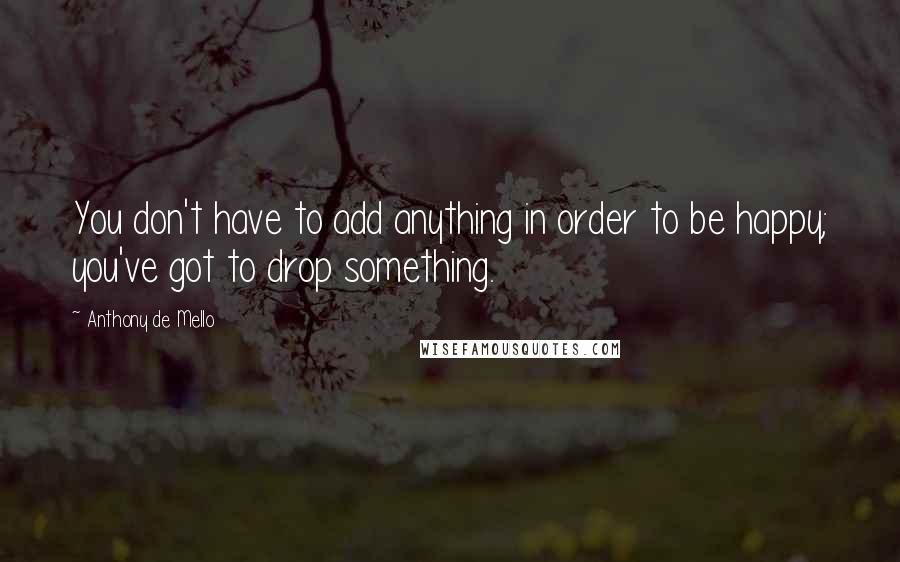 Anthony De Mello Quotes: You don't have to add anything in order to be happy; you've got to drop something.