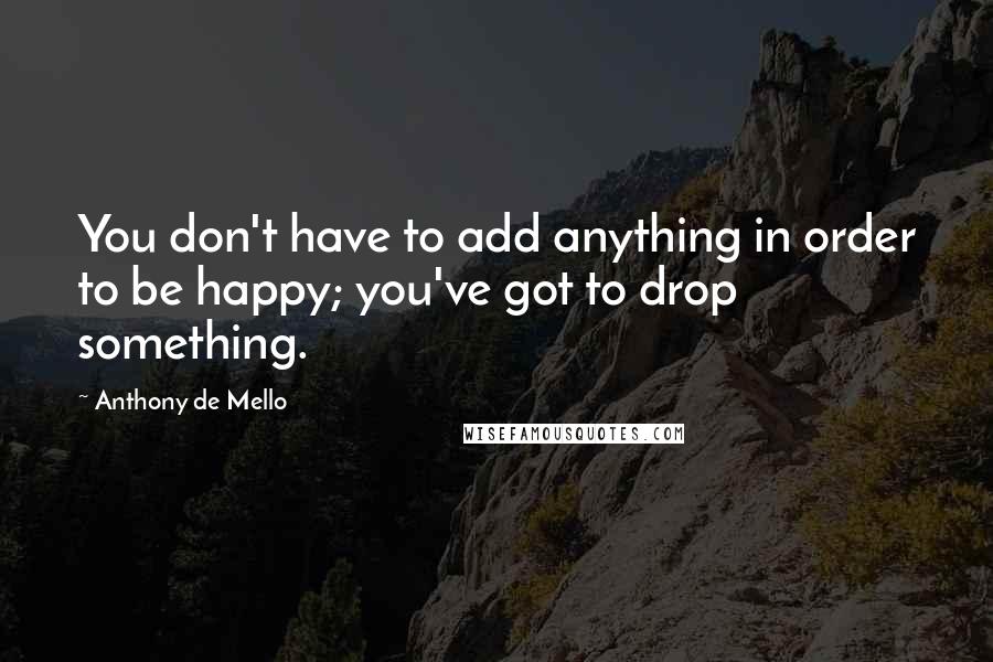 Anthony De Mello Quotes: You don't have to add anything in order to be happy; you've got to drop something.