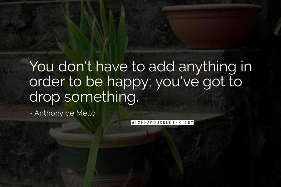 Anthony De Mello Quotes: You don't have to add anything in order to be happy; you've got to drop something.