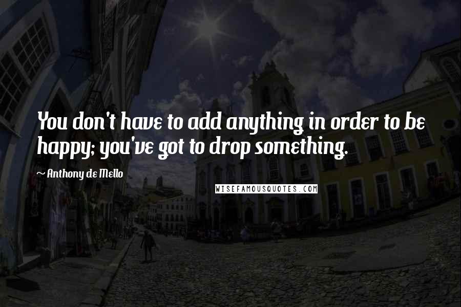 Anthony De Mello Quotes: You don't have to add anything in order to be happy; you've got to drop something.