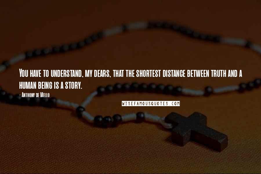 Anthony De Mello Quotes: You have to understand, my dears, that the shortest distance between truth and a human being is a story.