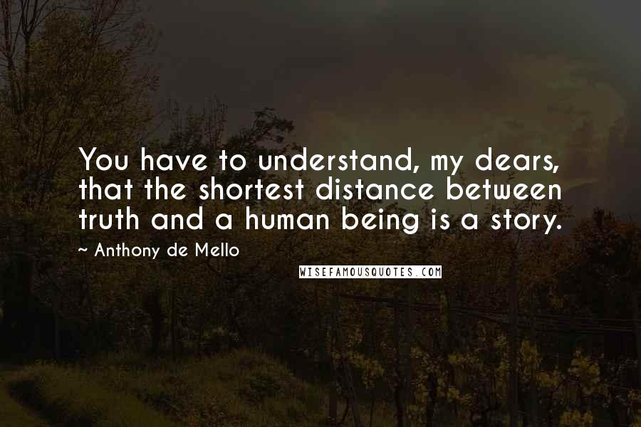 Anthony De Mello Quotes: You have to understand, my dears, that the shortest distance between truth and a human being is a story.