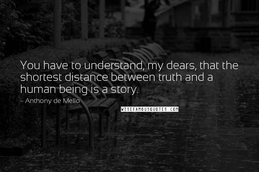 Anthony De Mello Quotes: You have to understand, my dears, that the shortest distance between truth and a human being is a story.