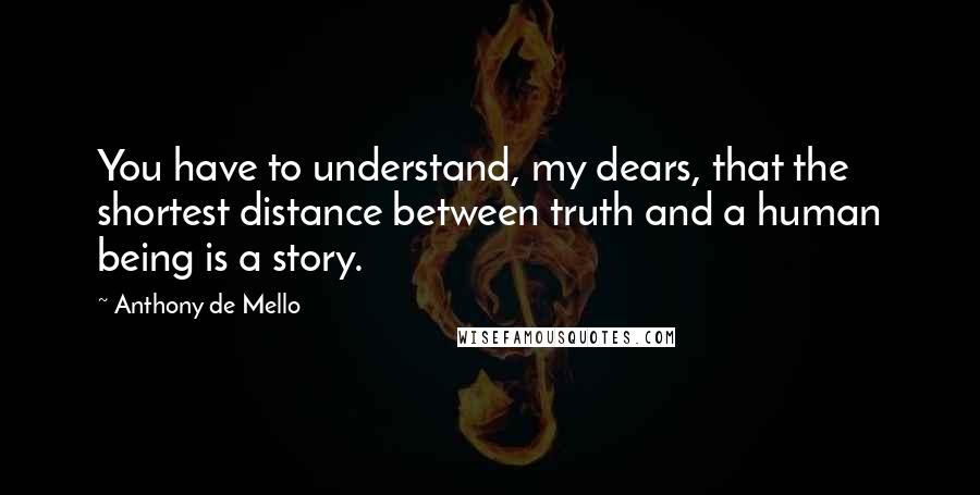 Anthony De Mello Quotes: You have to understand, my dears, that the shortest distance between truth and a human being is a story.