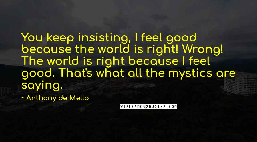 Anthony De Mello Quotes: You keep insisting, I feel good because the world is right! Wrong! The world is right because I feel good. That's what all the mystics are saying.
