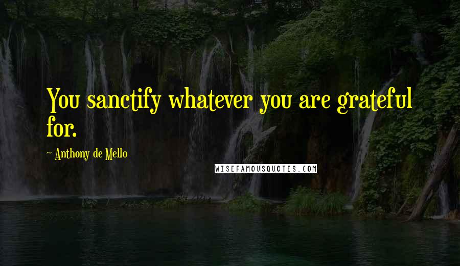 Anthony De Mello Quotes: You sanctify whatever you are grateful for.