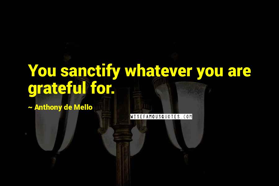 Anthony De Mello Quotes: You sanctify whatever you are grateful for.