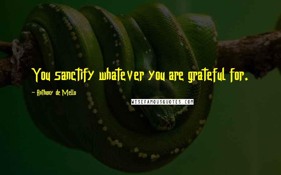 Anthony De Mello Quotes: You sanctify whatever you are grateful for.