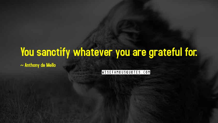 Anthony De Mello Quotes: You sanctify whatever you are grateful for.