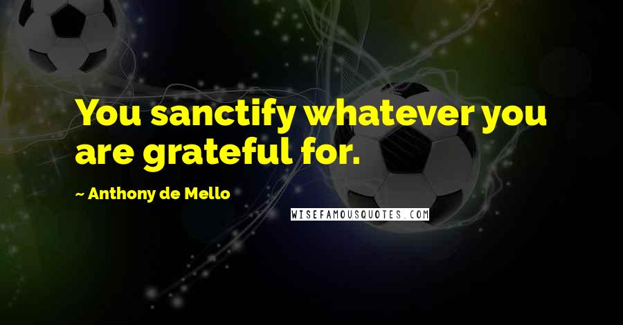 Anthony De Mello Quotes: You sanctify whatever you are grateful for.