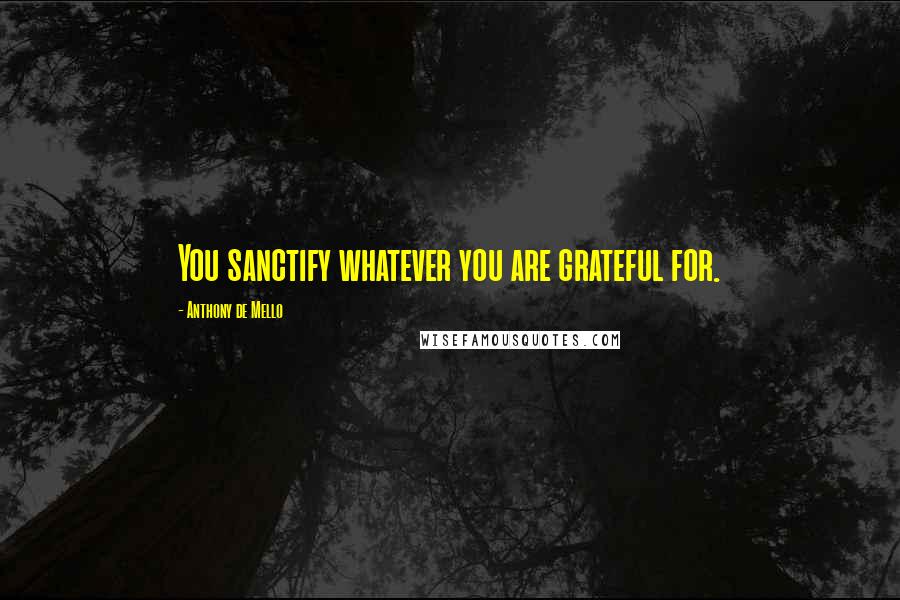 Anthony De Mello Quotes: You sanctify whatever you are grateful for.