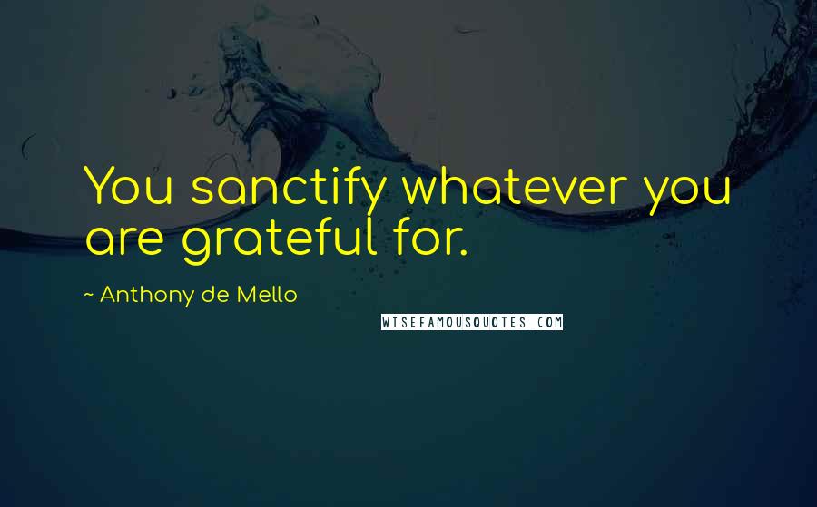 Anthony De Mello Quotes: You sanctify whatever you are grateful for.