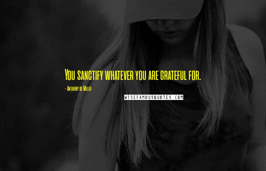 Anthony De Mello Quotes: You sanctify whatever you are grateful for.