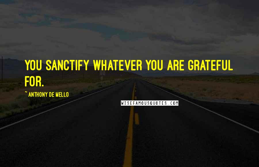 Anthony De Mello Quotes: You sanctify whatever you are grateful for.