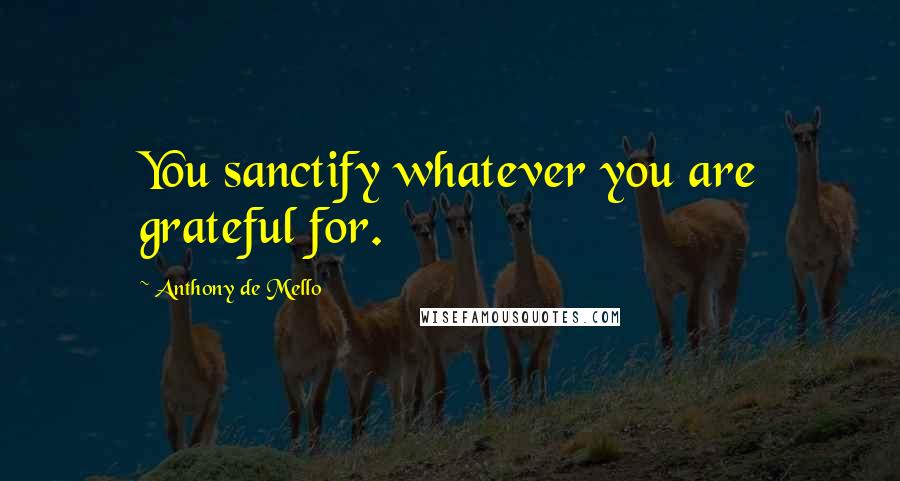 Anthony De Mello Quotes: You sanctify whatever you are grateful for.