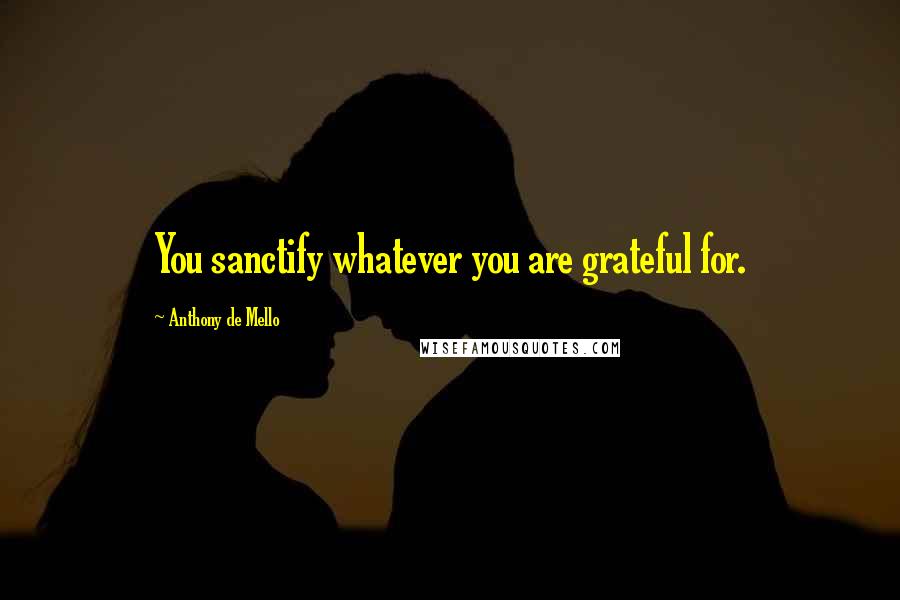 Anthony De Mello Quotes: You sanctify whatever you are grateful for.