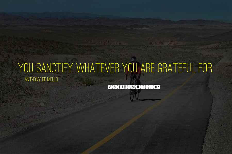 Anthony De Mello Quotes: You sanctify whatever you are grateful for.
