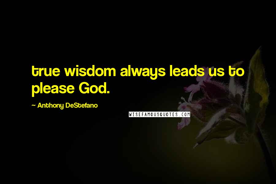 Anthony DeStefano Quotes: true wisdom always leads us to please God.